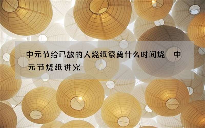 中元节给已故的人烧纸祭奠什么时间烧 中元节烧纸讲究